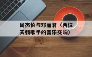 周杰伦与邓丽君（两位天籁歌手的音乐交响）