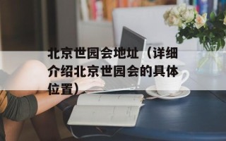 北京世园会地址（详细介绍北京世园会的具体位置）