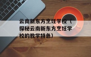 云南新东方烹饪学校（探秘云南新东方烹饪学校的教学特色）