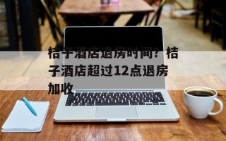桔子酒店退房时间？桔子酒店超过12点退房加收