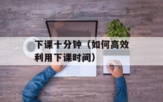 下课十分钟（如何高效利用下课时间）