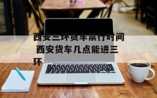 西安三环货车禁行时间 西安货车几点能进三环