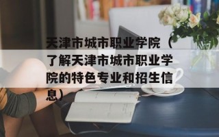 天津市城市职业学院（了解天津市城市职业学院的特色专业和招生信息）
