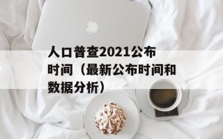 人口普查2021公布时间（最新公布时间和数据分析）