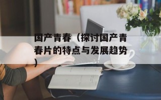 国产青春（探讨国产青春片的特点与发展趋势）