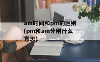 am时间和pm的区别(pm和am分别什么意思)