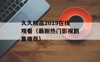 久久精品2019在线观看（最新热门影视剧集推荐）