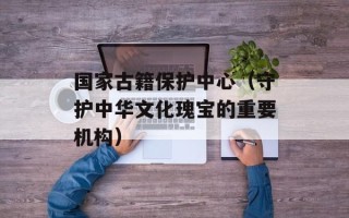 国家古籍保护中心（守护中华文化瑰宝的重要机构）