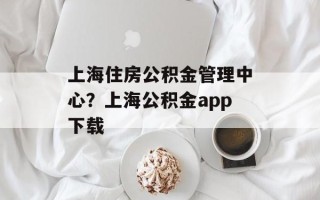 上海住房公积金管理中心？上海公积金app下载