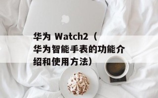 华为 Watch2（华为智能手表的功能介绍和使用方法）