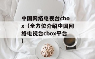 中国网络电视台cbox（全方位介绍中国网络电视台cbox平台）
