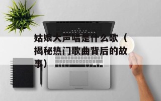 姑娘大声唱是什么歌（揭秘热门歌曲背后的故事）