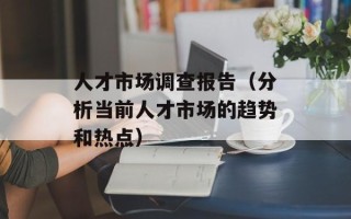 人才市场调查报告（分析当前人才市场的趋势和热点）