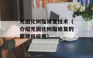 光固化树脂修复技术（介绍光固化树脂修复的原理和应用）