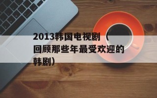 2013韩国电视剧（回顾那些年最受欢迎的韩剧）