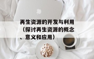 再生资源的开发与利用（探讨再生资源的概念、意义和应用）