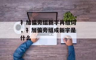 礻加偏旁组新字再组词，礻加偏旁组成新字是什么