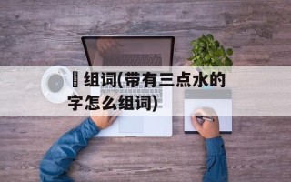 涰组词(带有三点水的字怎么组词)