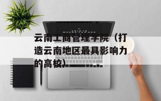 云南工商管理学院（打造云南地区最具影响力的高校）