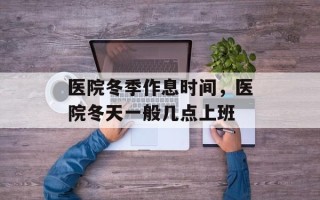 医院冬季作息时间，医院冬天一般几点上班