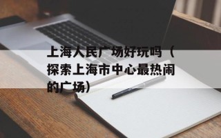上海人民广场好玩吗（探索上海市中心最热闹的广场）
