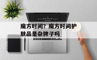 魔方时间？魔方时间护肤品是杂牌子吗