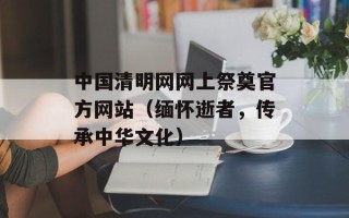 中国清明网网上祭奠官方网站（缅怀逝者，传承中华文化）