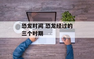 恐龙时间 恐龙经过的三个时期