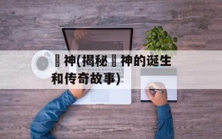 囧神(揭秘囧神的诞生和传奇故事)