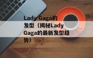Lady Gaga的发型（揭秘Lady Gaga的最新发型趋势）