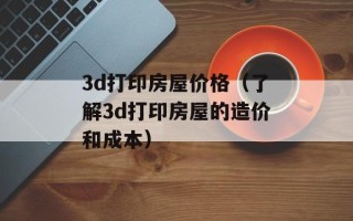 3d打印房屋价格（了解3d打印房屋的造价和成本）