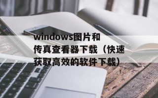 windows图片和传真查看器下载（快速获取高效的软件下载）