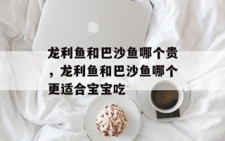 龙利鱼和巴沙鱼哪个贵，龙利鱼和巴沙鱼哪个更适合宝宝吃