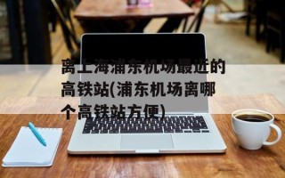 离上海浦东机场最近的高铁站(浦东机场离哪个高铁站方便)