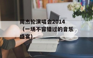 周杰伦演唱会2014（一场不容错过的音乐盛宴）