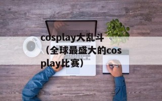 cosplay大乱斗（全球最盛大的cosplay比赛）