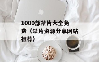 1000部禁片大全免费（禁片资源分享网站推荐）