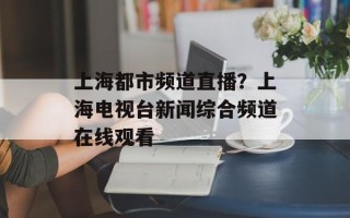 上海都市频道直播？上海电视台新闻综合频道在线观看