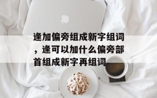 逢加偏旁组成新字组词，逢可以加什么偏旁部首组成新字再组词