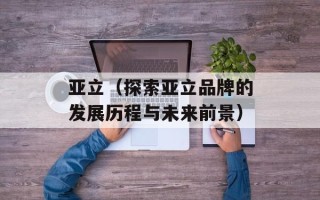亚立（探索亚立品牌的发展历程与未来前景）