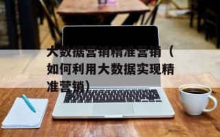 大数据营销精准营销（如何利用大数据实现精准营销）