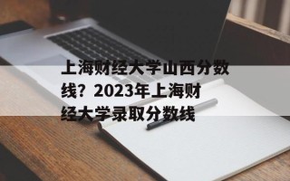 上海财经大学山西分数线？2023年上海财经大学录取分数线