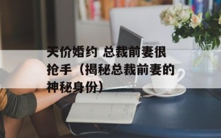 天价婚约 总裁前妻很抢手（揭秘总裁前妻的神秘身份）
