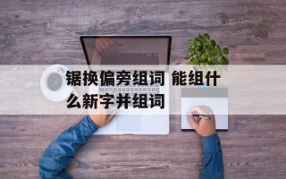 锯换偏旁组词 能组什么新字并组词