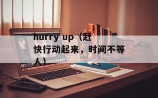 hurry up（赶快行动起来，时间不等人）