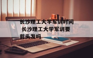 长沙理工大学军训时间 长沙理工大学军训要剪头发吗
