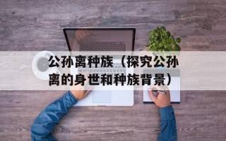 公孙离种族（探究公孙离的身世和种族背景）