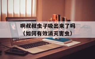 啊叔叔虫子吸出来了吗（如何有效消灭害虫）