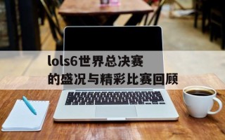 lols6世界总决赛的盛况与精彩比赛回顾