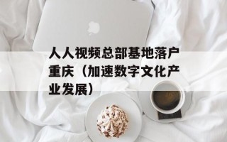 人人视频总部基地落户重庆（加速数字文化产业发展）